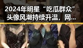 2024年明星“吃瓜群众”头像风潮持续升温,网络文化新宠