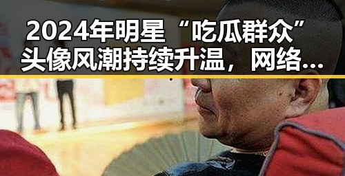 2024年明星“吃瓜群众”头像风潮持续升温,网络文化新宠